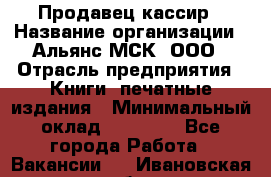 Продавец-кассир › Название организации ­ Альянс-МСК, ООО › Отрасль предприятия ­ Книги, печатные издания › Минимальный оклад ­ 20 000 - Все города Работа » Вакансии   . Ивановская обл.